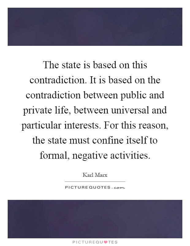 The state is based on this contradiction. It is based on the contradiction between public and private life, between universal and particular interests. For this reason, the state must confine itself to formal, negative activities Picture Quote #1