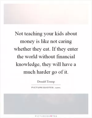 Not teaching your kids about money is like not caring whether they eat. If they enter the world without financial knowledge, they will have a much harder go of it Picture Quote #1
