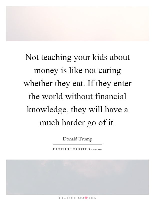 Not teaching your kids about money is like not caring whether they eat. If they enter the world without financial knowledge, they will have a much harder go of it Picture Quote #1