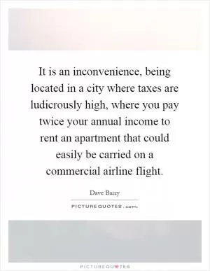 It is an inconvenience, being located in a city where taxes are ludicrously high, where you pay twice your annual income to rent an apartment that could easily be carried on a commercial airline flight Picture Quote #1