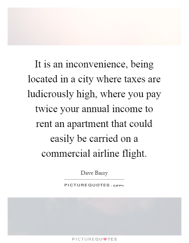 It is an inconvenience, being located in a city where taxes are ludicrously high, where you pay twice your annual income to rent an apartment that could easily be carried on a commercial airline flight Picture Quote #1