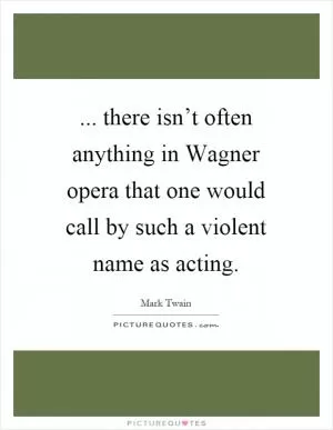 ... there isn’t often anything in Wagner opera that one would call by such a violent name as acting Picture Quote #1