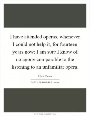 I have attended operas, whenever I could not help it, for fourteen years now; I am sure I know of no agony comparable to the listening to an unfamiliar opera Picture Quote #1