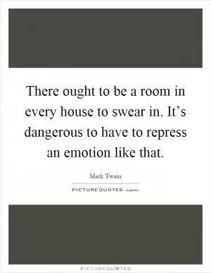 There ought to be a room in every house to swear in. It’s dangerous to have to repress an emotion like that Picture Quote #1
