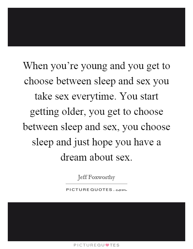 When you're young and you get to choose between sleep and sex you take sex everytime. You start getting older, you get to choose between sleep and sex, you choose sleep and just hope you have a dream about sex Picture Quote #1