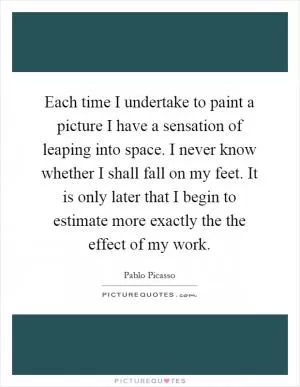 Each time I undertake to paint a picture I have a sensation of leaping into space. I never know whether I shall fall on my feet. It is only later that I begin to estimate more exactly the the effect of my work Picture Quote #1
