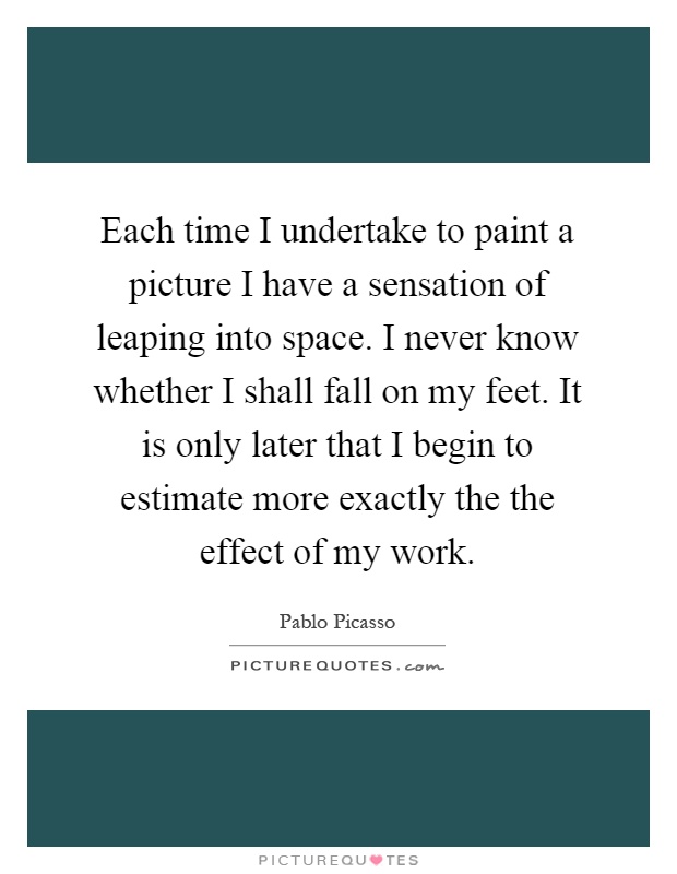 Each time I undertake to paint a picture I have a sensation of leaping into space. I never know whether I shall fall on my feet. It is only later that I begin to estimate more exactly the the effect of my work Picture Quote #1