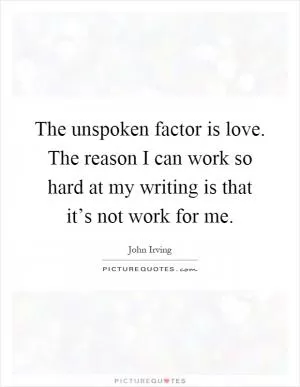 The unspoken factor is love. The reason I can work so hard at my writing is that it’s not work for me Picture Quote #1