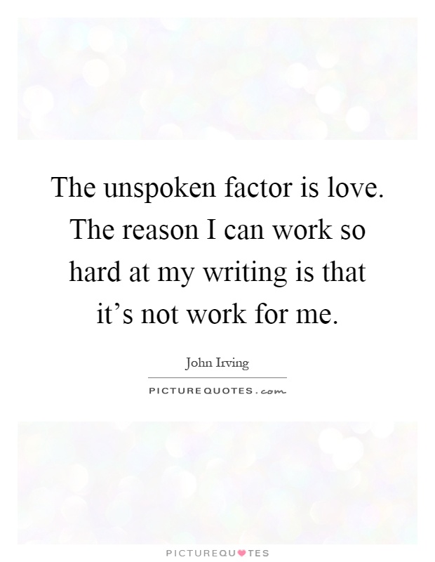 The unspoken factor is love. The reason I can work so hard at my writing is that it's not work for me Picture Quote #1