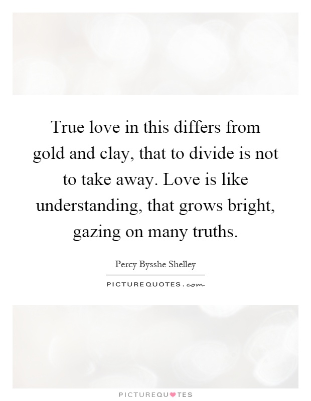 True love in this differs from gold and clay, that to divide is not to take away. Love is like understanding, that grows bright, gazing on many truths Picture Quote #1