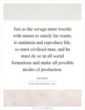 Just as the savage must wrestle with nature to satisfy his wants, to maintain and reproduce life, so must civilised man, and he must do so in all social formations and under all possible modes of production Picture Quote #1