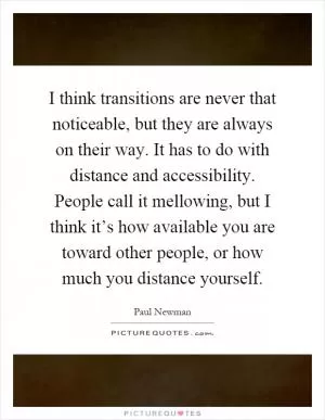 I think transitions are never that noticeable, but they are always on their way. It has to do with distance and accessibility. People call it mellowing, but I think it’s how available you are toward other people, or how much you distance yourself Picture Quote #1