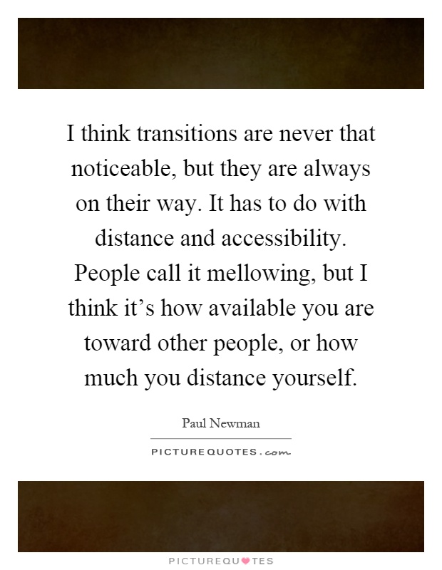I think transitions are never that noticeable, but they are always on their way. It has to do with distance and accessibility. People call it mellowing, but I think it's how available you are toward other people, or how much you distance yourself Picture Quote #1