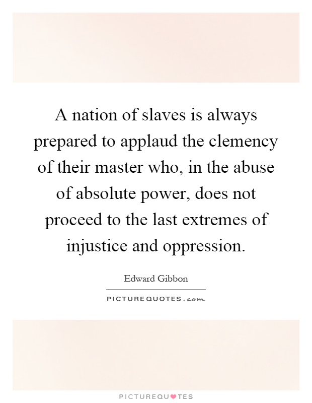 A nation of slaves is always prepared to applaud the clemency of their master who, in the abuse of absolute power, does not proceed to the last extremes of injustice and oppression Picture Quote #1