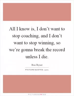 All I know is, I don’t want to stop coaching, and I don’t want to stop winning, so we’re gonna break the record unless I die Picture Quote #1