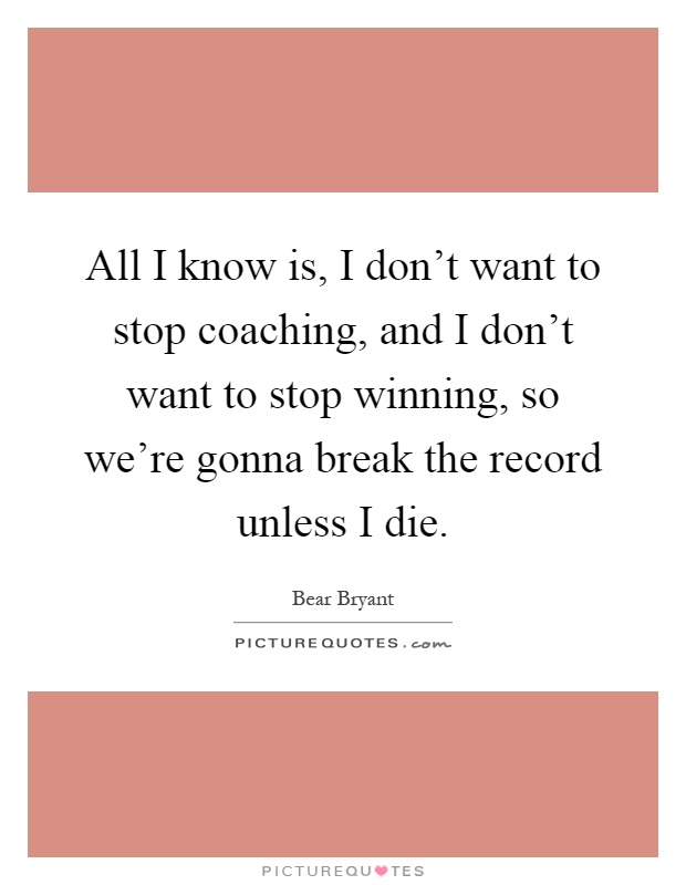 All I know is, I don't want to stop coaching, and I don't want to stop winning, so we're gonna break the record unless I die Picture Quote #1