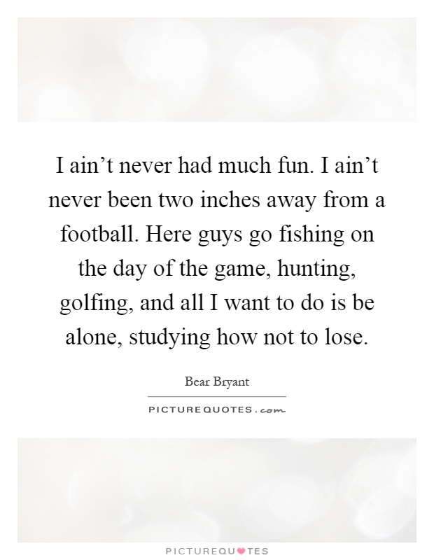 I ain't never had much fun. I ain't never been two inches away from a football. Here guys go fishing on the day of the game, hunting, golfing, and all I want to do is be alone, studying how not to lose Picture Quote #1