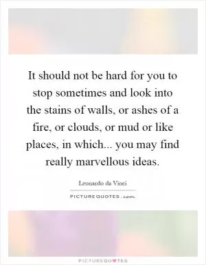 It should not be hard for you to stop sometimes and look into the stains of walls, or ashes of a fire, or clouds, or mud or like places, in which... you may find really marvellous ideas Picture Quote #1