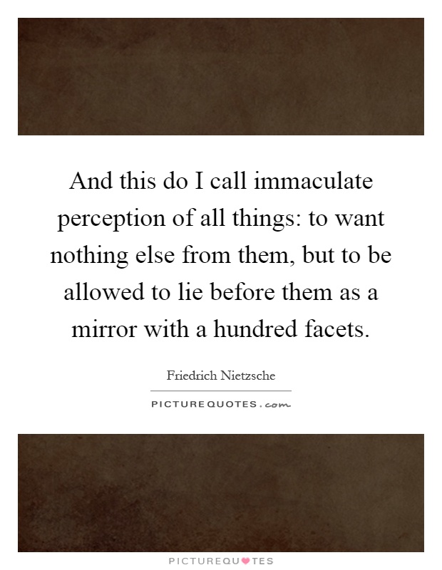 And this do I call immaculate perception of all things: to want nothing else from them, but to be allowed to lie before them as a mirror with a hundred facets Picture Quote #1