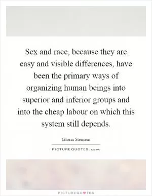 Sex and race, because they are easy and visible differences, have been the primary ways of organizing human beings into superior and inferior groups and into the cheap labour on which this system still depends Picture Quote #1