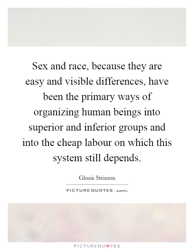 Sex and race, because they are easy and visible differences, have been the primary ways of organizing human beings into superior and inferior groups and into the cheap labour on which this system still depends Picture Quote #1