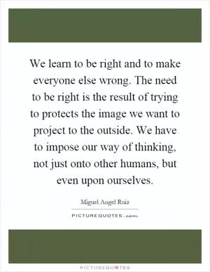 We learn to be right and to make everyone else wrong. The need to be right is the result of trying to protects the image we want to project to the outside. We have to impose our way of thinking, not just onto other humans, but even upon ourselves Picture Quote #1