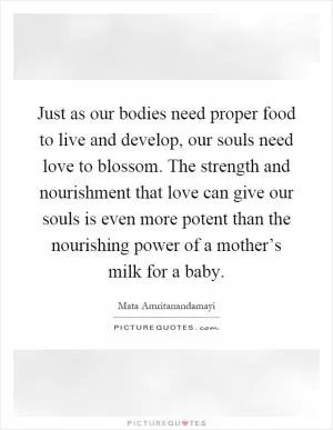 Just as our bodies need proper food to live and develop, our souls need love to blossom. The strength and nourishment that love can give our souls is even more potent than the nourishing power of a mother’s milk for a baby Picture Quote #1