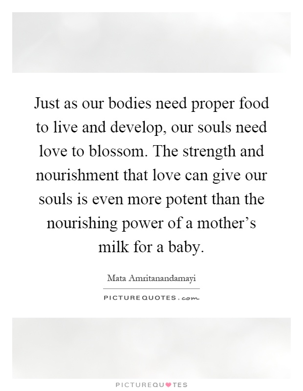 Just as our bodies need proper food to live and develop, our souls need love to blossom. The strength and nourishment that love can give our souls is even more potent than the nourishing power of a mother's milk for a baby Picture Quote #1