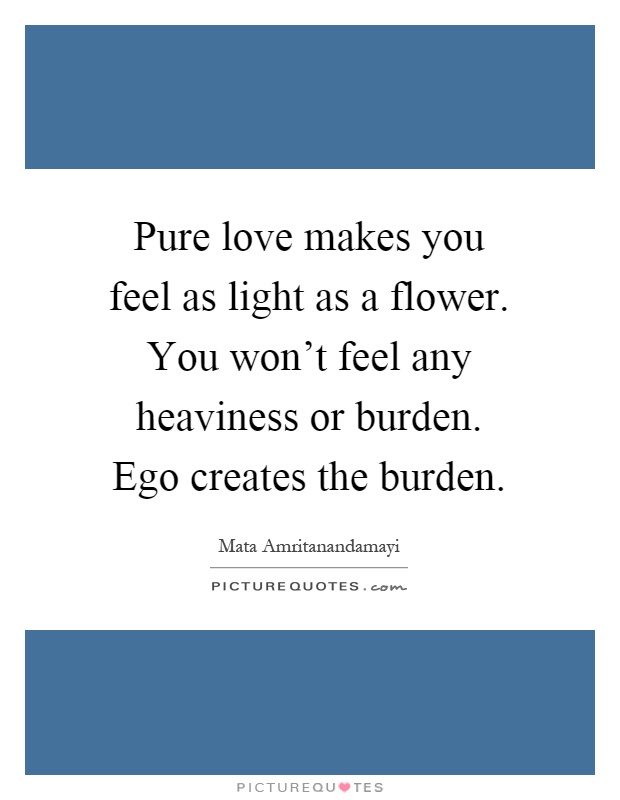 Pure love makes you feel as light as a flower. You won't feel any heaviness or burden. Ego creates the burden Picture Quote #1