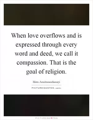 When love overflows and is expressed through every word and deed, we call it compassion. That is the goal of religion Picture Quote #1