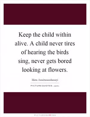 Keep the child within alive. A child never tires of hearing the birds sing, never gets bored looking at flowers Picture Quote #1