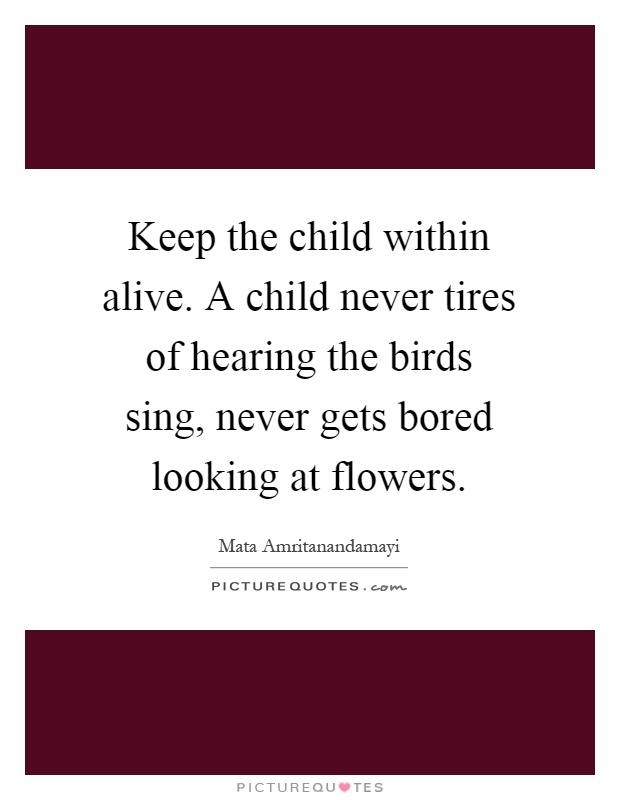 Keep the child within alive. A child never tires of hearing the birds sing, never gets bored looking at flowers Picture Quote #1