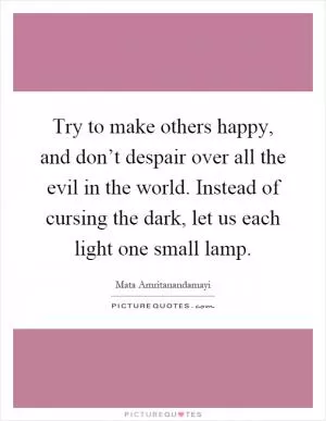 Try to make others happy, and don’t despair over all the evil in the world. Instead of cursing the dark, let us each light one small lamp Picture Quote #1