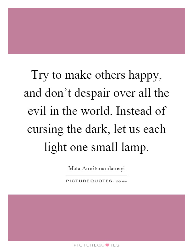 Try to make others happy, and don't despair over all the evil in the world. Instead of cursing the dark, let us each light one small lamp Picture Quote #1