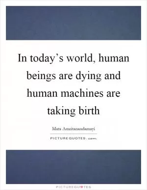 In today’s world, human beings are dying and human machines are taking birth Picture Quote #1