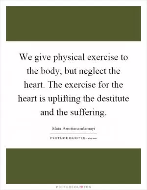 We give physical exercise to the body, but neglect the heart. The exercise for the heart is uplifting the destitute and the suffering Picture Quote #1