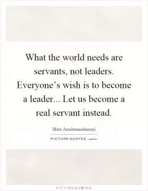 What the world needs are servants, not leaders. Everyone’s wish is to become a leader... Let us become a real servant instead Picture Quote #1