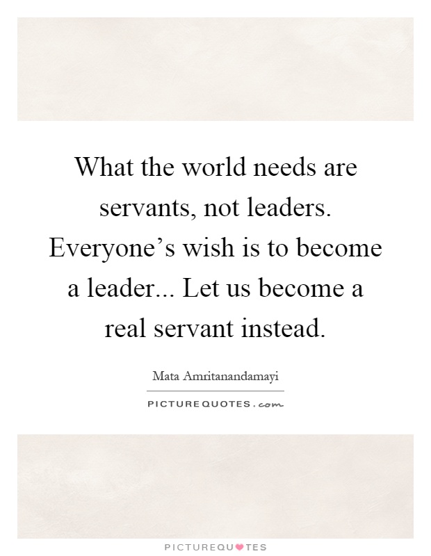 What the world needs are servants, not leaders. Everyone's wish is to become a leader... Let us become a real servant instead Picture Quote #1