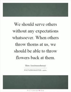 We should serve others without any expectations whatsoever. When others throw thorns at us, we should be able to throw flowers back at them Picture Quote #1