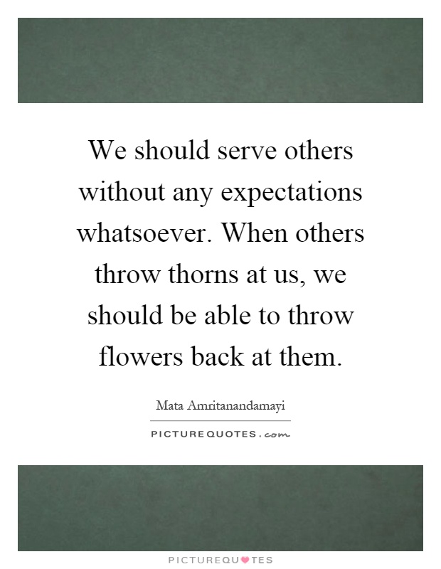 We should serve others without any expectations whatsoever. When others throw thorns at us, we should be able to throw flowers back at them Picture Quote #1