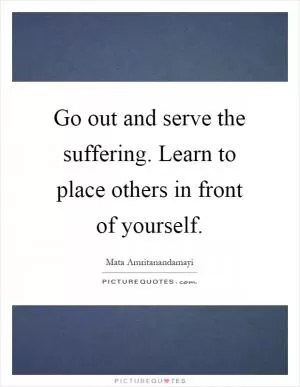 Go out and serve the suffering. Learn to place others in front of yourself Picture Quote #1