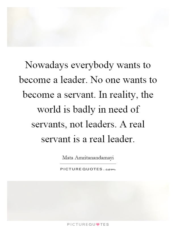 Nowadays everybody wants to become a leader. No one wants to become a servant. In reality, the world is badly in need of servants, not leaders. A real servant is a real leader Picture Quote #1