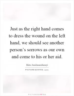 Just as the right hand comes to dress the wound on the left hand, we should see another person’s sorrows as our own and come to his or her aid Picture Quote #1