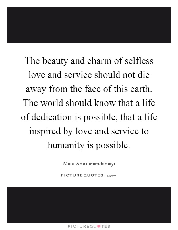 The beauty and charm of selfless love and service should not die away from the face of this earth. The world should know that a life of dedication is possible, that a life inspired by love and service to humanity is possible Picture Quote #1
