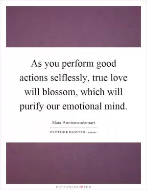 As you perform good actions selflessly, true love will blossom, which will purify our emotional mind Picture Quote #1