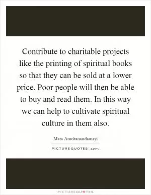 Contribute to charitable projects like the printing of spiritual books so that they can be sold at a lower price. Poor people will then be able to buy and read them. In this way we can help to cultivate spiritual culture in them also Picture Quote #1
