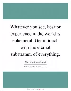 Whatever you see, hear or experience in the world is ephemeral. Get in touch with the eternal substratum of everything Picture Quote #1