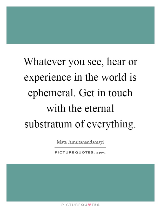 Whatever you see, hear or experience in the world is ephemeral. Get in touch with the eternal substratum of everything Picture Quote #1
