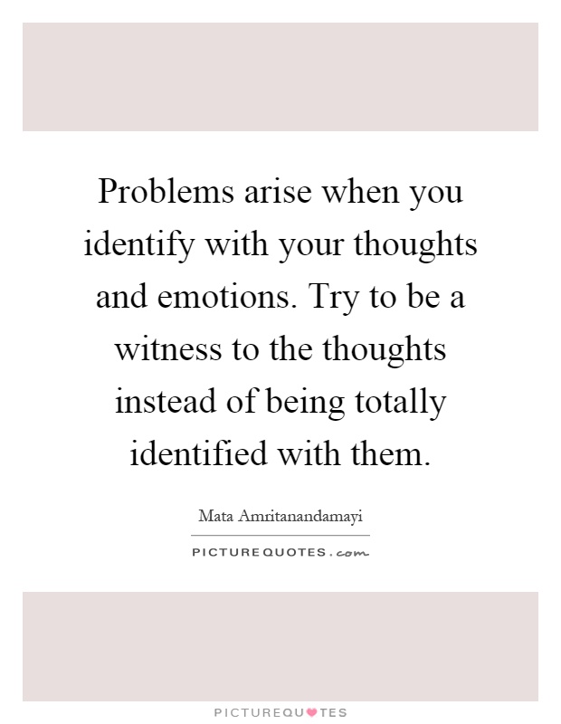 Problems arise when you identify with your thoughts and emotions. Try to be a witness to the thoughts instead of being totally identified with them Picture Quote #1