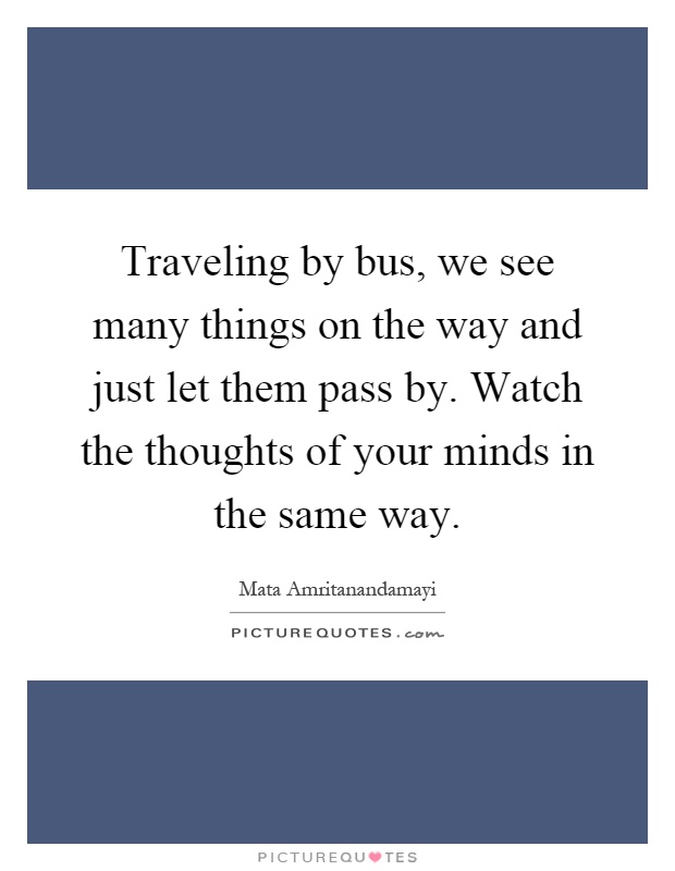 Traveling by bus, we see many things on the way and just let them pass by. Watch the thoughts of your minds in the same way Picture Quote #1